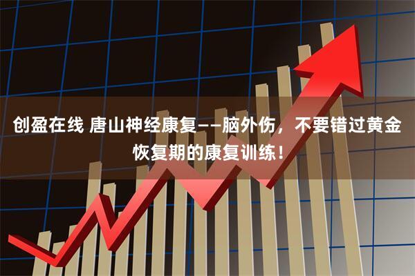 创盈在线 唐山神经康复——脑外伤，不要错过黄金恢复期的康复训练！
