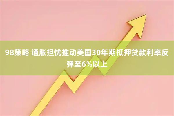 98策略 通胀担忧推动美国30年期抵押贷款利率反弹至6%以上