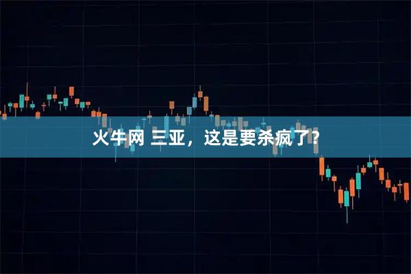 火牛网 三亚，这是要杀疯了？