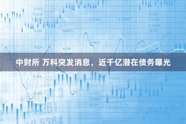 中财所 万科突发消息，近千亿潜在债务曝光