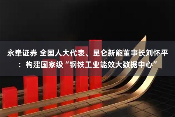 永崋证券 全国人大代表、昆仑新能董事长刘怀平：构建国家级“钢铁工业能效大数据中心”