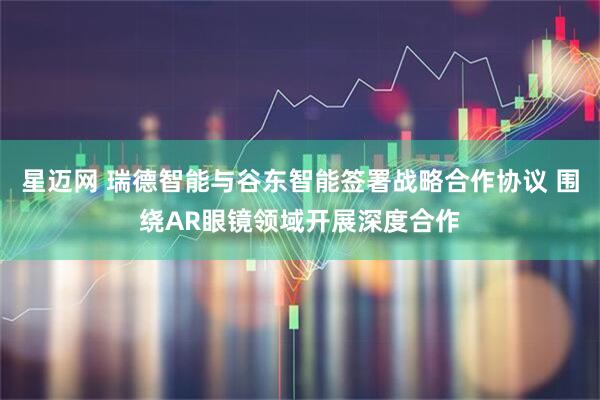 星迈网 瑞德智能与谷东智能签署战略合作协议 围绕AR眼镜领域开展深度合作