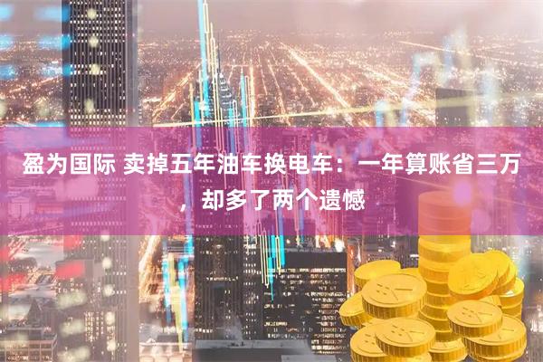 盈为国际 卖掉五年油车换电车：一年算账省三万，却多了两个遗憾