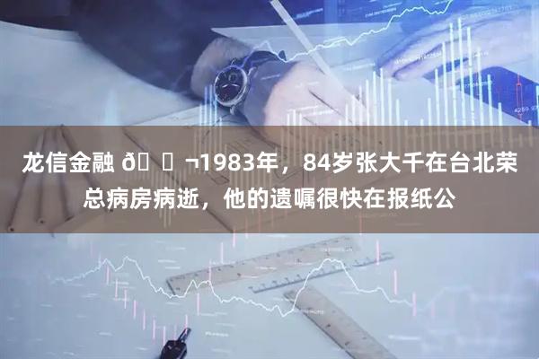 龙信金融 🌬1983年，84岁张大千在台北荣总病房病逝，他的遗嘱很快在报纸公