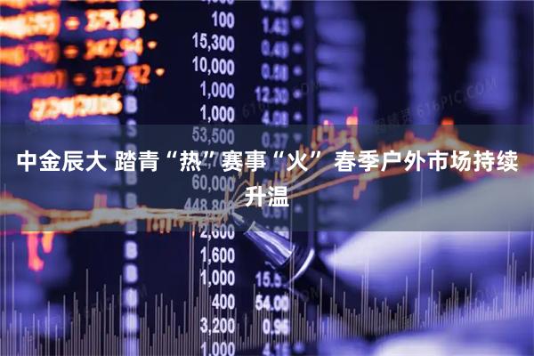 中金辰大 踏青“热”赛事“火” 春季户外市场持续升温