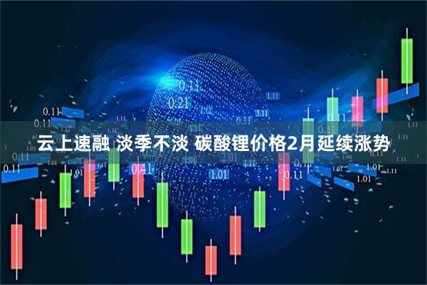 云上速融 淡季不淡 碳酸锂价格2月延续涨势