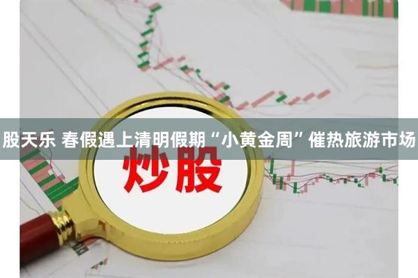 股天乐 春假遇上清明假期“小黄金周”催热旅游市场