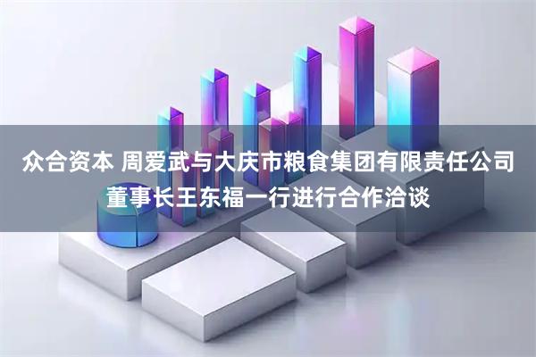 众合资本 周爱武与大庆市粮食集团有限责任公司董事长王东福一行进行合作洽谈