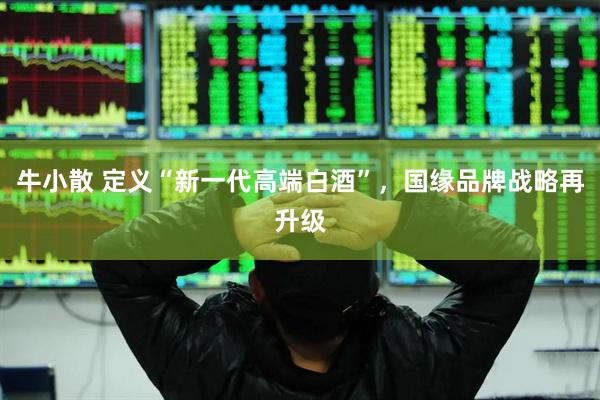 牛小散 定义“新一代高端白酒”,国缘品牌战略再升级
