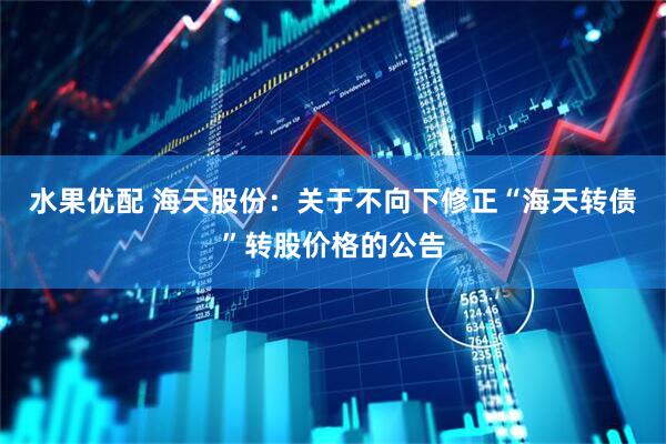 水果优配 海天股份：关于不向下修正“海天转债”转股价格的公告