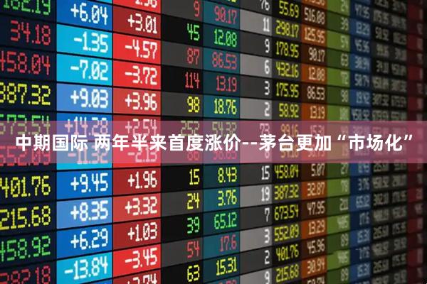 中期国际 两年半来首度涨价--茅台更加“市场化”