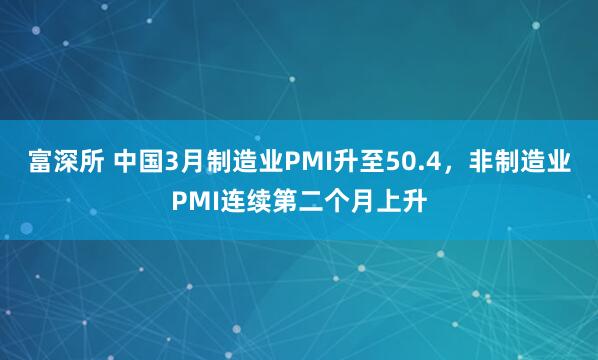 富深所 中国3月制造业PMI升至50.4,非制造业PMI连续第二个月上升
