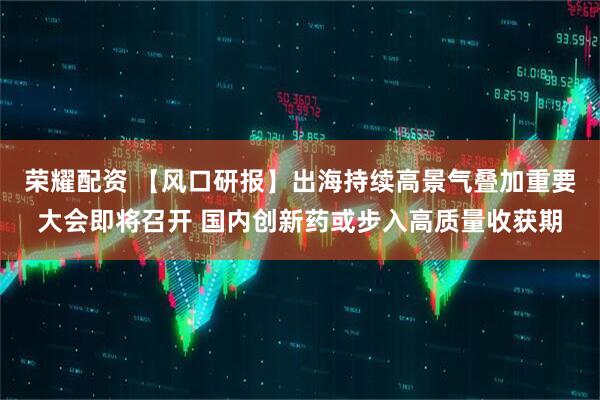 荣耀配资 【风口研报】出海持续高景气叠加重要大会即将召开 国内创新药或步入高质量收获期