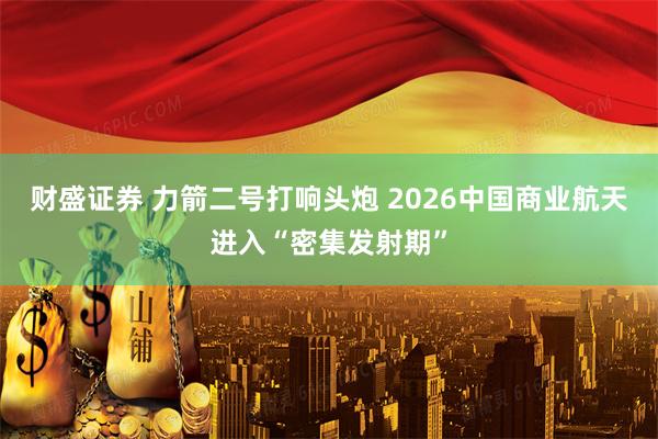 财盛证券 力箭二号打响头炮 2026中国商业航天进入“密集发射期”