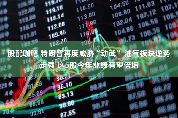 股配咖吧 特朗普再度威胁“动武” 油气板块逆势走强 这5股今年业绩有望倍增