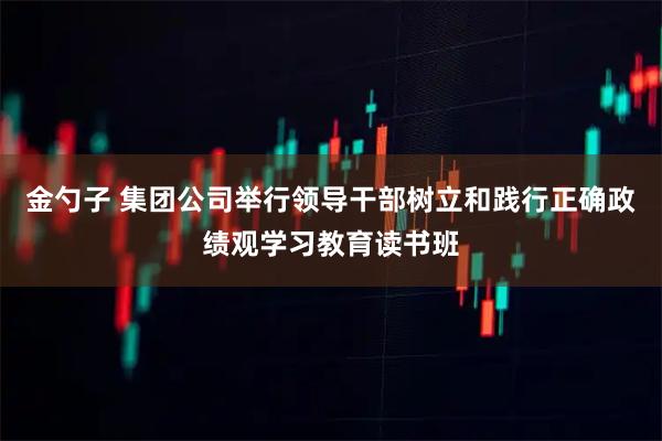 金勺子 集团公司举行领导干部树立和践行正确政绩观学习教育读书班