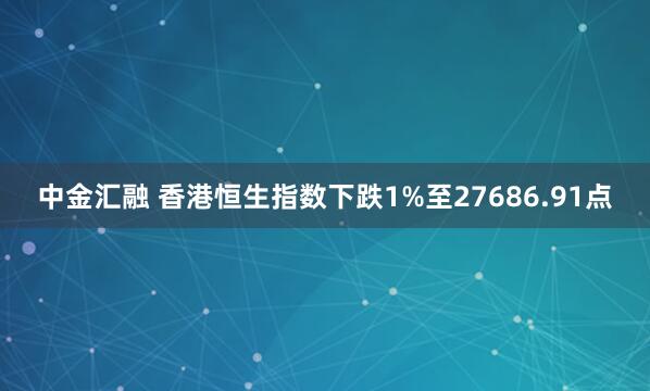 中金汇融 香港恒生指数下跌1%至27686.91点