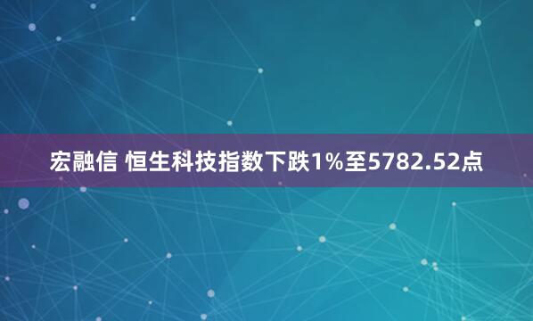 宏融信 恒生科技指数下跌1%至5782.52点
