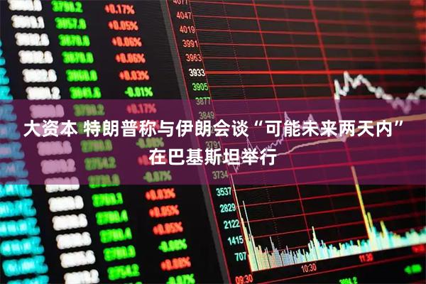 大资本 特朗普称与伊朗会谈“可能未来两天内”在巴基斯坦举行