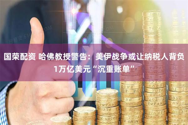 国荣配资 哈佛教授警告：美伊战争或让纳税人背负1万亿美元“沉重账单”