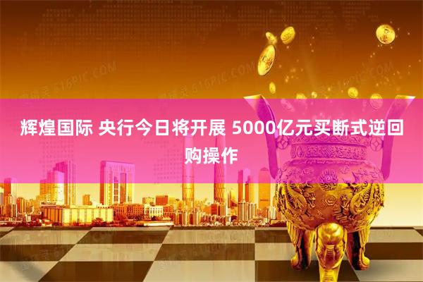 辉煌国际 央行今日将开展 5000亿元买断式逆回购操作