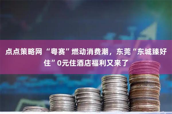 点点策略网 “粤赛”燃动消费潮，东莞“东城臻好住”0元住酒店福利又来了