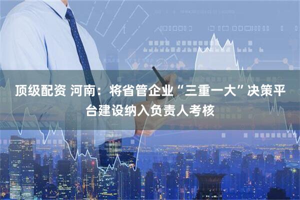 顶级配资 河南：将省管企业“三重一大”决策平台建设纳入负责人考核