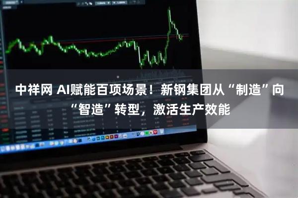 中祥网 AI赋能百项场景！新钢集团从“制造”向“智造”转型，激活生产效能
