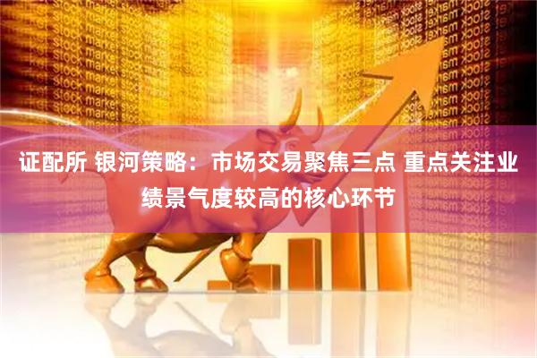 证配所 银河策略：市场交易聚焦三点 重点关注业绩景气度较高的核心环节