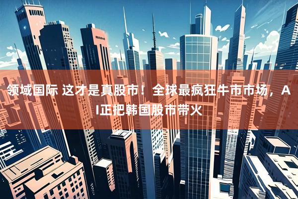领域国际 这才是真股市!全球最疯狂牛市市场,AI正把韩国股市带火