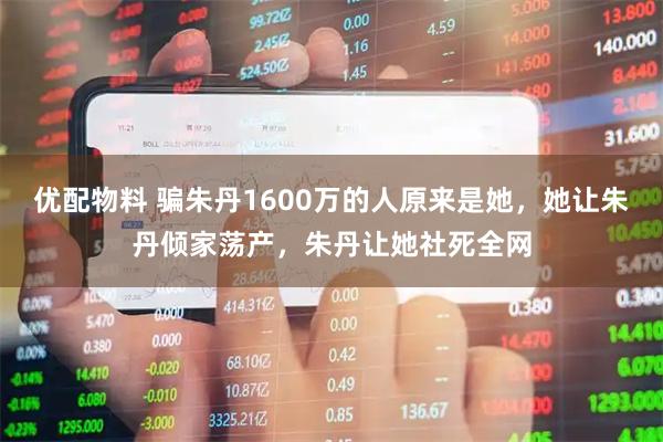 优配物料 骗朱丹1600万的人原来是她，她让朱丹倾家荡产，朱丹让她社死全网