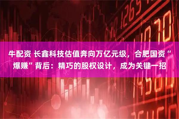 牛配资 长鑫科技估值奔向万亿元级，合肥国资“爆赚”背后：精巧的股权设计，成为关键一招
