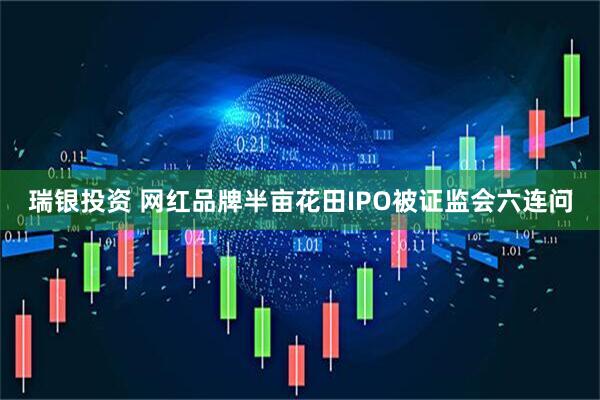 瑞银投资 网红品牌半亩花田IPO被证监会六连问