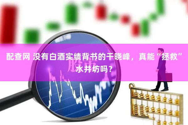 配查网 没有白酒实绩背书的干晓峰，真能“拯救”水井坊吗？