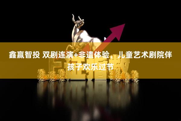 鑫赢智投 双剧连演+非遗体验，儿童艺术剧院伴孩子欢乐过节