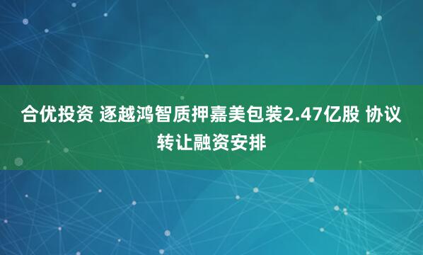 合优投资 逐越鸿智质押嘉美包装2.47亿股 协议转让融资安排