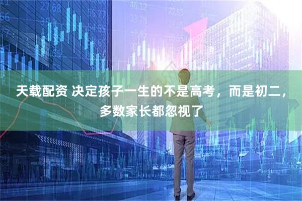 天载配资 决定孩子一生的不是高考，而是初二，多数家长都忽视了