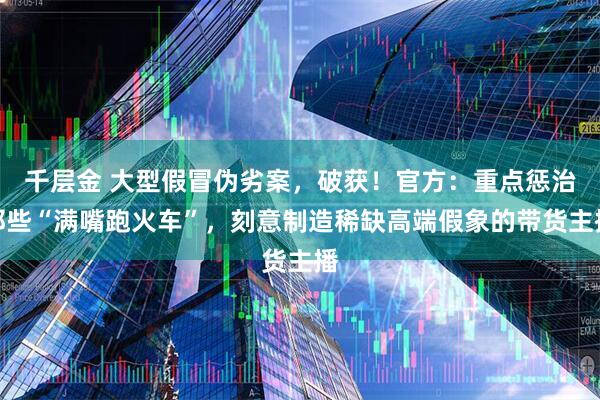 千层金 大型假冒伪劣案,破获!官方:重点惩治那些“满嘴跑火车”,刻意制造稀缺高端假象的带货主播