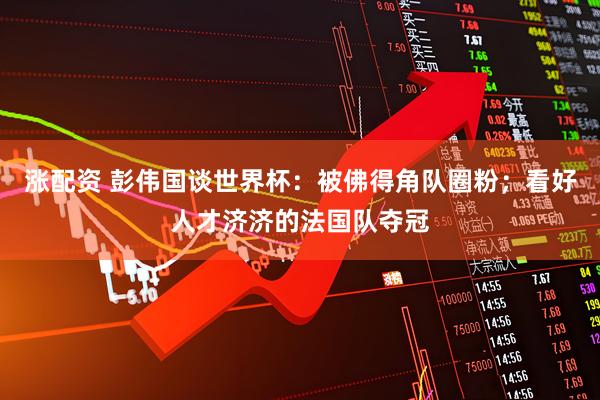 涨配资 彭伟国谈世界杯：被佛得角队圈粉；看好人才济济的法国队夺冠