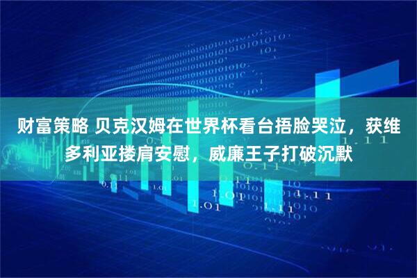 财富策略 贝克汉姆在世界杯看台捂脸哭泣，获维多利亚搂肩安慰，威廉王子打破沉默