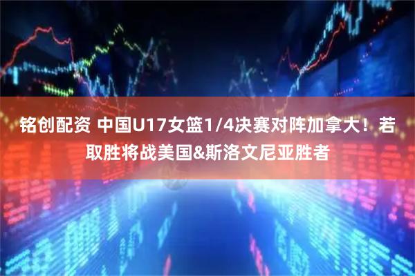 铭创配资 中国U17女篮1/4决赛对阵加拿大！若取胜将战美国&斯洛文尼亚胜者