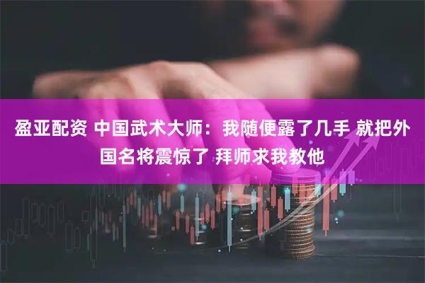 盈亚配资 中国武术大师：我随便露了几手 就把外国名将震惊了 拜师求我教他