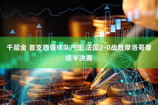 千层金 首支四强球队产生 法国2-0战胜摩洛哥晋级半决赛
