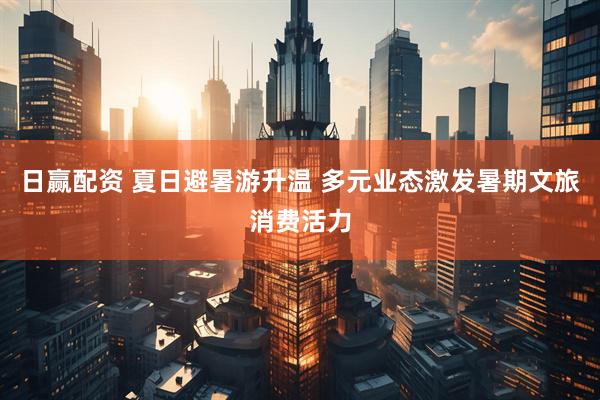 日赢配资 夏日避暑游升温 多元业态激发暑期文旅消费活力