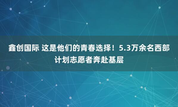 鑫创国际 这是他们的青春选择！5.3万余名西部计划志愿者奔赴基层
