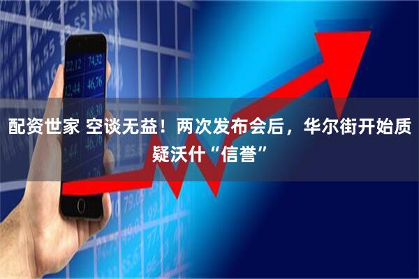 配资世家 空谈无益！两次发布会后，华尔街开始质疑沃什“信誉”