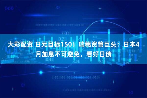 大彩配资 日元目标150！瑞穗资管巨头：日本4月加息不可避免，看好日债