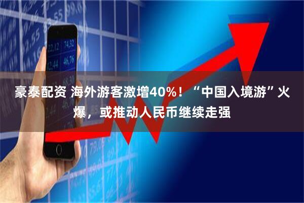 豪泰配资 海外游客激增40%！“中国入境游”火爆，或推动人民币继续走强