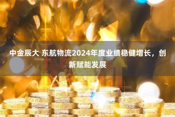 中金辰大 东航物流2024年度业绩稳健增长，创新赋能发展
