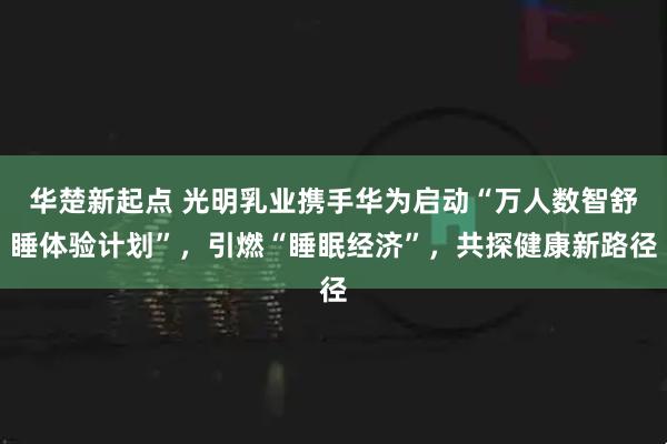 华楚新起点 光明乳业携手华为启动“万人数智舒睡体验计划”，引燃“睡眠经济”，共探健康新路径